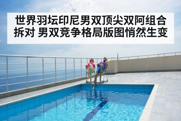 世界羽坛印尼男双顶尖双阿组合拆对 男双竞争格局版图悄然生变