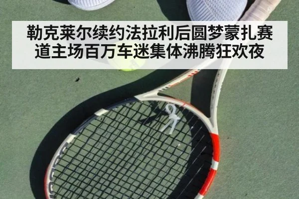 勒克莱尔续约法拉利后圆梦蒙扎赛道主场百万车迷集体沸腾狂欢夜