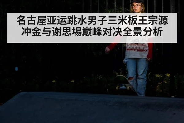 名古屋亚运跳水男子三米板王宗源冲金与谢思埸巅峰对决全景分析